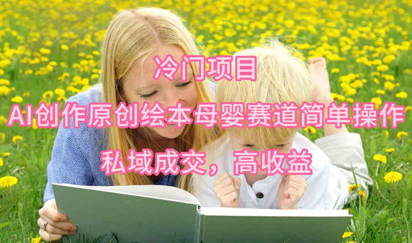 （9726期）冷门项目，AI创作原创绘本母婴赛道简单操作，私域成交，高收益-灰子网创