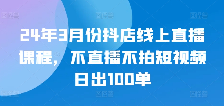 24年3月份抖店线上直播课程，不直播不拍短视频日出100单-灰子网创