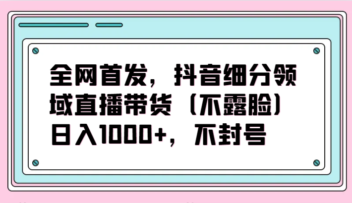 全网首发，抖音细分领域直播带货（不露脸）项目，日入1000+，不封号-灰子网创