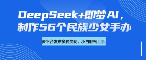DeepSeek+即梦AI，制作56个民族少女手办，附详细教程+变现方向-灰子网创