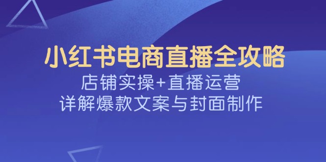 （14410期）小红书电商直播全攻略，店铺实操+直播运营，详解爆款文案与封面制作-灰子网创