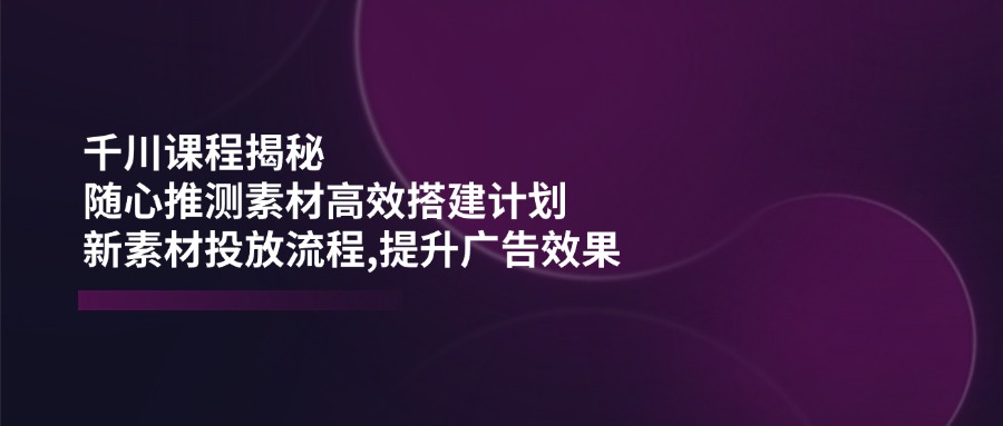 （14317期）千川课程揭秘：随心推测素材高效搭建计划,新素材投放流程,提升广告效果-灰子网创